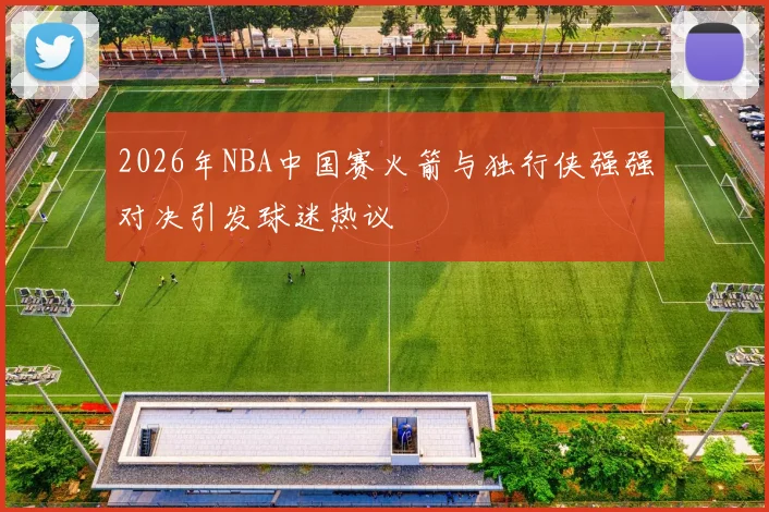 2026年NBA中国赛火箭与独行侠强强对决引发球迷热议