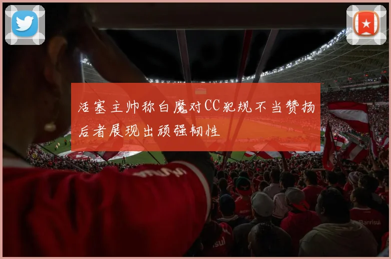 活塞主帅称白魔对CC犯规不当赞扬后者展现出顽强韧性