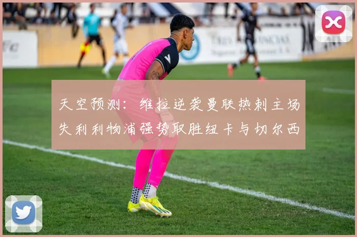 天空预测：维拉逆袭曼联热刺主场失利利物浦强势取胜纽卡与切尔西握手言和