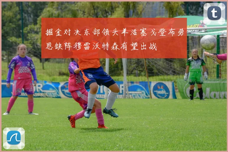 掘金对决东部领头羊活塞戈登布劳恩缺阵穆雷沃特森有望出战