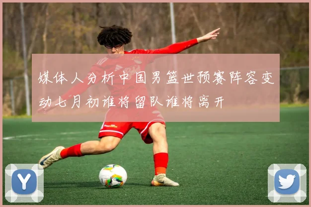 媒体人分析中国男篮世预赛阵容变动七月初谁将留队谁将离开