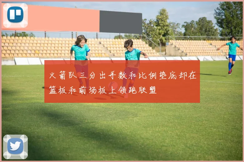 火箭队三分出手数和比例垫底却在篮板和前场板上领跑联盟