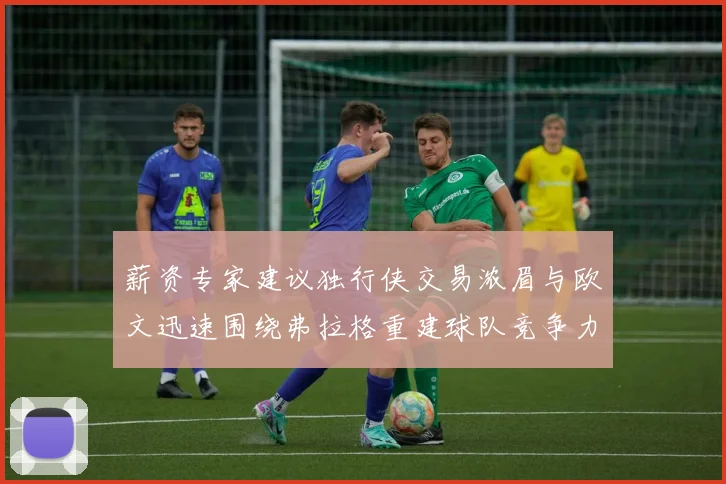 薪资专家建议独行侠交易浓眉与欧文迅速围绕弗拉格重建球队竞争力