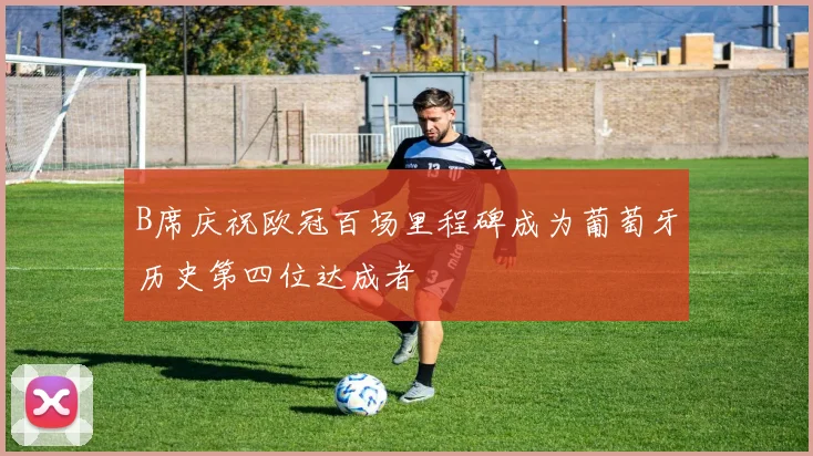 B席庆祝欧冠百场里程碑成为葡萄牙历史第四位达成者