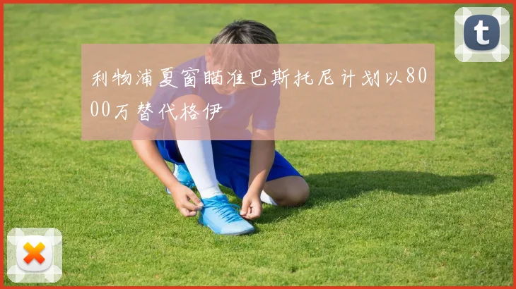 利物浦夏窗瞄准巴斯托尼计划以8000万替代格伊