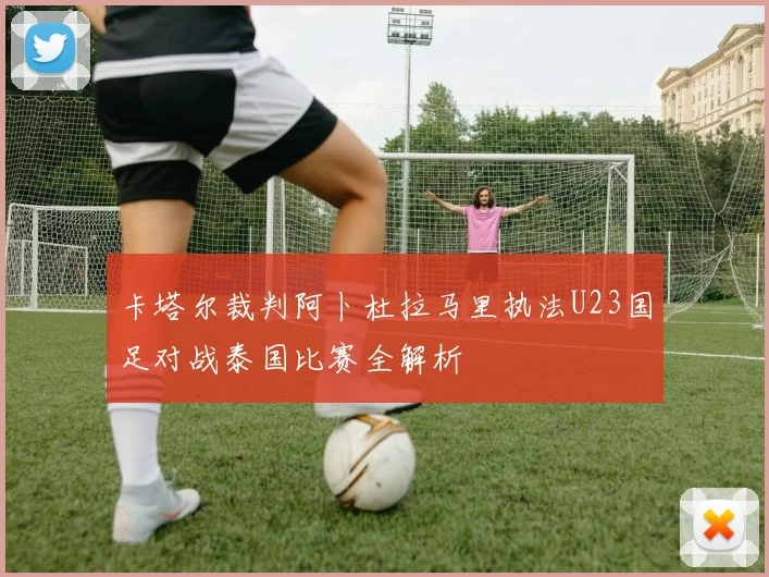 卡塔尔裁判阿卜杜拉马里执法U23国足对战泰国比赛全解析