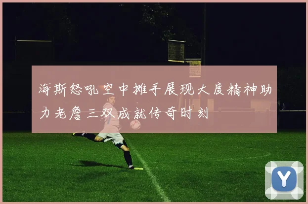 海斯怒吼空中摊手展现大度精神助力老詹三双成就传奇时刻