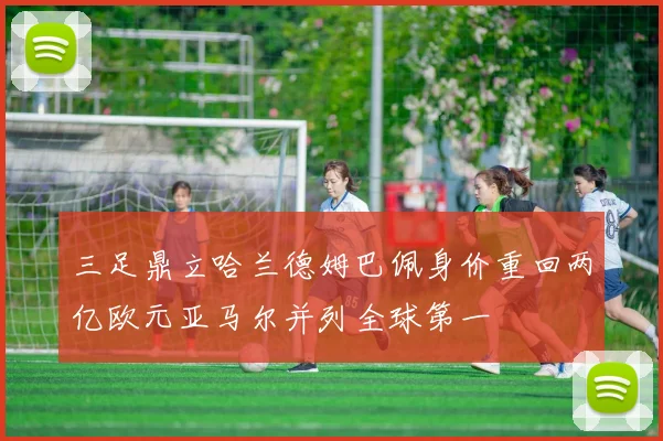 三足鼎立哈兰德姆巴佩身价重回两亿欧元亚马尔并列全球第一