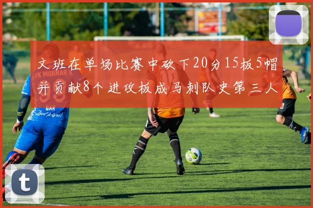 文班在单场比赛中砍下20分15板5帽并贡献8个进攻板成马刺队史第三人追平邓肯伟业