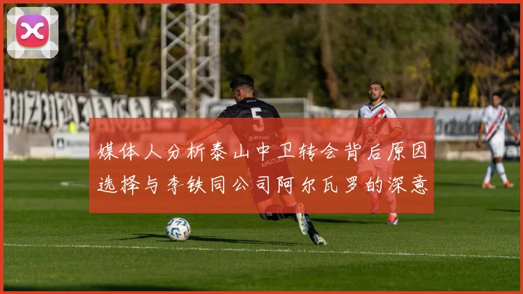 媒体人分析泰山中卫转会背后原因选择与李铁同公司阿尔瓦罗的深意