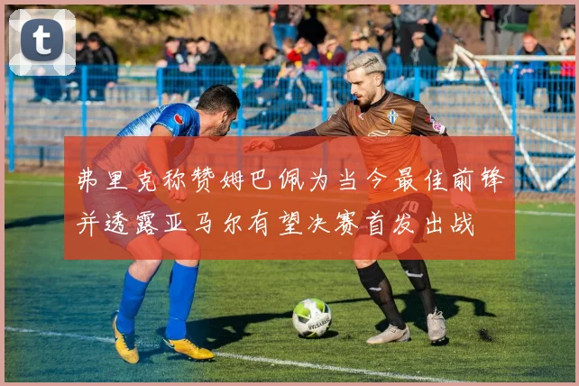 弗里克称赞姆巴佩为当今最佳前锋并透露亚马尔有望决赛首发出战