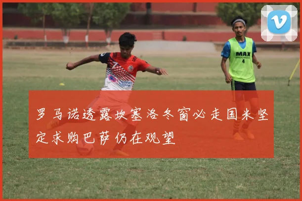 罗马诺透露坎塞洛冬窗必走国米坚定求购巴萨仍在观望