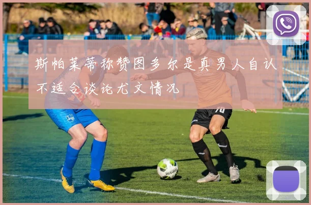 斯帕莱蒂称赞图多尔是真男人自认不适合谈论尤文情况