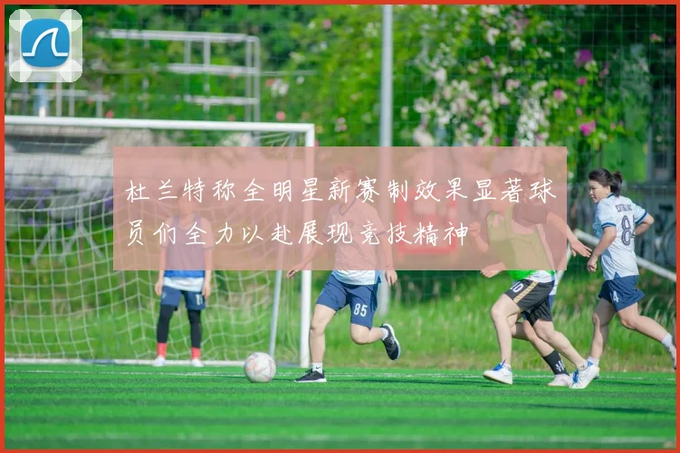 杜兰特称全明星新赛制效果显著球员们全力以赴展现竞技精神